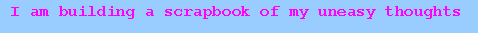I am building a scrapbook of my uneasy thoughts