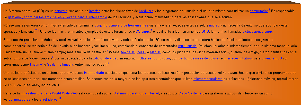 Proceso: Un Sistema operativo (SO) es un software que act�a de interfaz entre los dispositivos de hardware y los programas de usuario o el usuario mismo para utilizar un computador.1 Es responsable de gestionar, coordinar las actividades y llevar a cabo el intercambio de los recursos y act�a como intermediario para las aplicaciones que se ejecutan.
N�tese que es un error com�n muy extendido denominar al conjunto completo de herramientas sistema operativo, pues este, es s�lo eln�cleo y no necesita de entorno operador para estar operativo y funcional.2 3 Uno de los m�s prominentes ejemplos de esta diferencia, es elSO Linux,4 el cual junto a las herramientas GNU, forman las llamadas distribuciones Linux.
Este error de precisi�n, se debe a la modernizaci�n de la inform�tica llevada a cabo a finales de los 80, cuando la filosof�a de estructura b�sica de funcionamiento de los grandes computadores5 se redise�� a fin de llevarla a los hogares y facilitar su uso, cambiando el concepto de computador multiusuario, (muchos usuarios al mismo tiempo) por un sistema monousuario (�nicamente un usuario al mismo tiempo) m�s sencillo de gestionar.6 (V�ase AmigaOS, beOS o MacOS como los pioneros7 de dicha modernizaci�n, cuando los Amiga, fueron bautizados con el sobrenombre de Video Toasters8 por su capacidad para la Edici�n de v�deo en entorno multitarea round robin, con gesti�n de miles de colores e interfaces intuitivos para dise�o en 3D con programas como Imagine9 o Scala multimedia, entre muchos otros.)10
Uno de los prop�sitos de un sistema operativo como intermediario consiste en gestionar los recursos de localizaci�n y protecci�n de acceso del hardware, hecho que alivia a los programadores de aplicaciones de tener que tratar con estos detalles. Se encuentran en la mayor�a de los aparatos electr�nicos que utilizan microprocesadores para funcionar. (tel�fonos m�viles, reproductores de DVD, computadoras, radios, etc.)
Parte de la infraestructura de la World Wide Web est� compuesta por el Sistema Operativo de Internet, creado por Cisco Systems para gestionar equipos de interconexi�n como los conmutadores y los enrutadores.11

