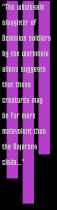 The wholesale slaughter of Dominion citizens by
the wormhole aliens suggests that these creatures may be far more malevloent than the Bajorans claim