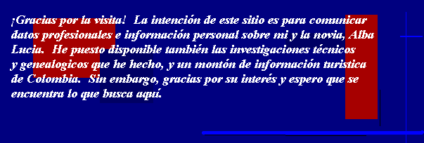 �Gracias por la visita!  La intenci�n de este sitio es comunicar datos profesionales e
informaci�n personal sobre mi y la novia, Alba Lucia.  He puesto disponible tambi�n las
investigaciones t�cnicos y genealogicos que he hecho, y un mont�n de informaci�n turistica
de Colombia.  Sin embargo, gracias por su inter�s y espero que se encuentra lo que busca aqu�.