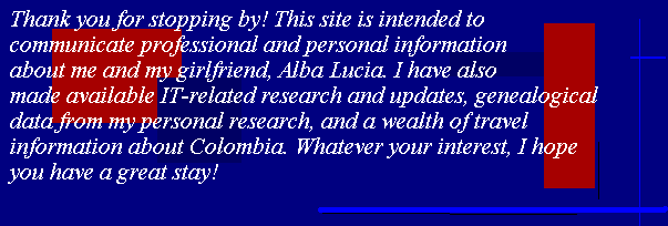 Thank you for stopping by! This site is intended to communicate professional 
and personal information about me and my girlfriend, Alba Lucia. I have also made available 
IT-related research and updates, genealogical data from my personal research, and a wealth of 
travel information about Colombia. Whatever your interest, I hope you have a great stay!