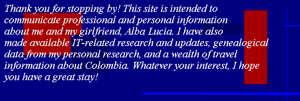 Thank you for stopping by! This site is intended to communicate professional 
and personal information about me and my girlfriend, Alba Lucia. I have also made available 
IT-related research and updates, genealogical data from my personal research, and a wealth of 
travel information about Colombia. Whatever your interest, I hope you have a great stay!