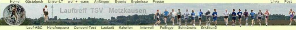 Dies ist die Hompage des Lauftreff-TSV-Metzkausen. Wir sind leidenschaftliche L�ufer bzw. Walker und m�chten unsere Erfahrungen mit anderen L�ufern teilen,  auf die sch�nsten Internetseiten hinweisen und von eigenen Erfahrungen  berichten. 
