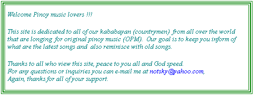 Text Box: Welcome Pinoy music lovers this site is dedicated to all of our friends from all over the world,&nbsp; who until now even they are far from their own native land (Philippines) still appreciate and longing for homegrown music .... 
This web site aims to update Pinoy's of the latest and also some old time favorites music in the country, another goal is to promote original pinoy music (OPM), and to lessen homesickness of our friends abroad, away from our beloved country. 
This site will be weekly updated (sana...), we will also have a featured artist or a featured type of music as long as we have our resources.
Thanks to all who dropped by at my humble site, especially to those who signed my guestbook. Sorry for the long overdue update of this site ... :) For any questions or inquiries you can e-mail me at notsky@yahoo.com so I can reply back. Again thank's for all of your support. 
&nbsp;
&nbsp;
&nbsp;
&nbsp;
&nbsp;
