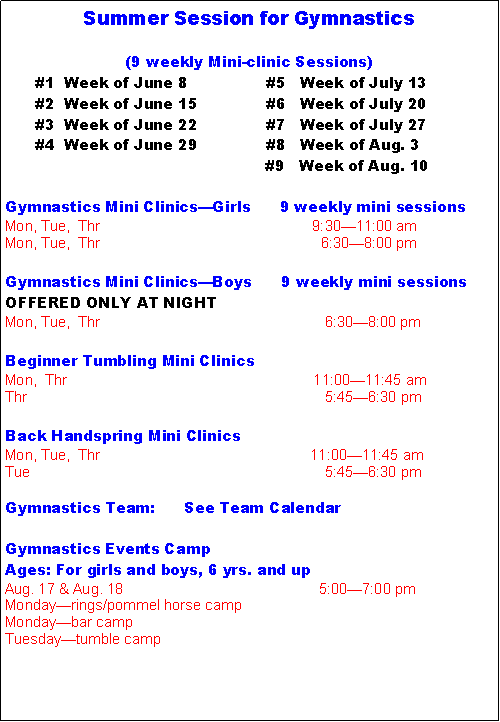 Text Box: Summer Session for Gymnastics(9 weekly Mini-clinic Sessions)      #1  Week of June 8                #5   Week of July 13      #2  Week of June 15              #6   Week of July 20      #3  Week of June 22              #7   Week of July 27      #4  Week of June 29              #8   Week of Aug. 3     					    #9   Week of Aug. 10Gymnastics Mini Clinics�Girls      9 weekly mini sessionsMon, Tue,  Thr                                                    9:30�11:00 amMon, Tue,  Thr                                                      6:30�8:00 pmGymnastics Mini Clinics�Boys      9 weekly mini sessionsOFFERED ONLY AT NIGHTMon, Tue,  Thr                                                       6:30�8:00 pmBeginner Tumbling Mini ClinicsMon,  Thr				                 11:00�11:45 amThr        		                                  	        5:45�6:30 pmBack Handspring Mini ClinicsMon, Tue,  Thr        		                            11:00�11:45 amTue       		                                  	        5:45�6:30 pmGymnastics Team:      See Team Calendar Gymnastics Events CampAges: For girls and boys, 6 yrs. and upAug. 17 & Aug. 18                                                5:00�7:00 pmMonday�rings/pommel horse campMonday�bar campTuesday�tumble camp 