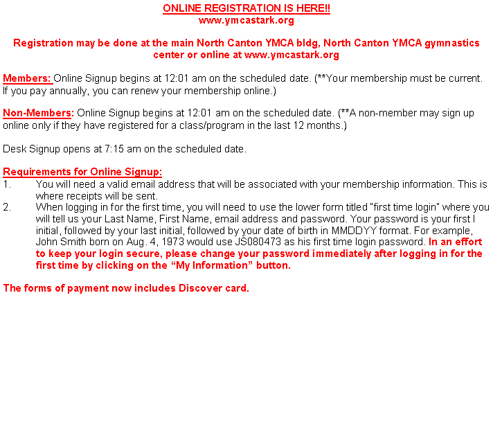 Text Box: ONLINE REGISTRATION IS HERE!!www.ymcastark.orgRegistration may be done at the main North Canton YMCA bldg, North Canton YMCA gymnastics center or online at www.ymcastark.orgMembers: Online Signup begins at 12:01 am on the scheduled date. (**Your membership must be current. If you pay annually, you can renew your membership online.)Non-Members: Online Signup begins at 12:01 am on the scheduled date. (**A non-member may sign up online only if they have registered for a class/program in the last 12 months.)Desk Signup opens at 7:15 am on the scheduled date. Requirements for Online Signup:You will need a valid email address that will be associated with your membership information. This is where receipts will be sent.2.	When logging in for the first time, you will need to use the lower form titled �first time login� where you 	will tell us your Last Name, First Name, email address and password. Your password is your first I	initial, followed by your last initial, followed by your date of birth in MMDDYY format. For example, 	John Smith born on Aug. 4, 1973 would use JS080473 as his first time login password. In an effort 	to keep your login secure, please change your password immediately after logging in for the 	first time by clicking on the �My Information� button.The forms of payment now includes Discover card.            