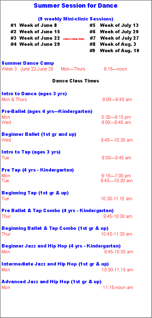 Text Box: Summer Session for Dance(9 weekly Mini-clinic Sessions)      #1  Week of June 8                      #5   Week of July 13      #2  Week of June 15                    #6   Week of July 20      #3  Week of June 22  (Dance Camp Only)    #7   Week of July 27      #4  Week of June 29                    #8   Week of Aug. 3					          #9   Week of Aug. 10     Summer Dance CampWeek 3   June 22-June 25      Mon�Thurs               9:15�noonDance Class TimesIntro to Dance (ages 3 yrs)Mon & Thurs					           9:00�9:45 amPre-Ballet (ages 4 yrs�Kindergarten)Mon                                                                          5:30�6:15 pmWed					                      9:00�9:45 amBeginner Ballet (1st gr and up)Wed                                                                         9:45�10:30 amIntro to Tap (ages 3 yrs)Tue                                                                           9:00�9:45 amPre Tap (4 yrs - Kindergarten)Mon                                                                          6:15�7:00 pmTue                                                                          9:45�10:30 amBeginning Tap (1st gr & up)Tue                                                                          10:30-11:15 amPre Ballet & Tap Combo (4 yrs - Kindergarten)Thur                                                                           9:45-10:30 amBeginning Ballet & Tap Combo (1st gr & up)Thur                                                                         10:45-11:30 amBeginner Jazz and Hip Hop (4 yrs - Kindergarten)Mon                                                                            9:45-10:30 amIntermediate Jazz and Hip Hop (1st gr & up)Mon                                                                          10:30-11:15 amAdvanced Jazz and Hip Hop (1st gr & up)Mon                                                                           11:15-noon am