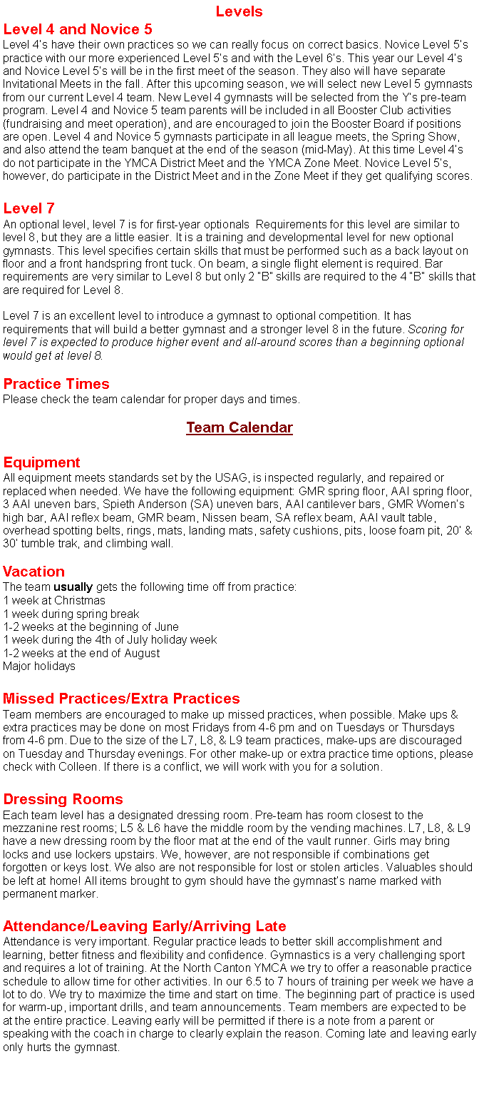 Text Box: LevelsLevel 4 and Novice 5Level 4�s have their own practices so we can really focus on correct basics. Novice Level 5�s practice with our more experienced Level 5�s and with the Level 6�s. This year our Level 4�s and Novice Level 5�s will be in the first meet of the season. They also will have separate Invitational Meets in the fall. After this upcoming season, we will select new Level 5 gymnasts from our current Level 4 team. New Level 4 gymnasts will be selected from the Y�s pre-team program. Level 4 and Novice 5 team parents will be included in all Booster Club activities (fundraising and meet operation), and are encouraged to join the Booster Board if positions are open. Level 4 and Novice 5 gymnasts participate in all league meets, the Spring Show, and also attend the team banquet at the end of the season (mid-May). At this time Level 4�s do not participate in the YMCA District Meet and the YMCA Zone Meet. Novice Level 5�s, however, do participate in the District Meet and in the Zone Meet if they get qualifying scores. Level 7An optional level, level 7 is for first-year optionals  Requirements for this level are similar to level 8, but they are a little easier. It is a training and developmental level for new optional gymnasts. This level specifies certain skills that must be performed such as a back layout on floor and a front handspring front tuck. On beam, a single flight element is required. Bar requirements are very similar to Level 8 but only 2 �B� skills are required to the 4 �B� skills that are required for Level 8.Level 7 is an excellent level to introduce a gymnast to optional competition. It has requirements that will build a better gymnast and a stronger level 8 in the future. Scoring for level 7 is expected to produce higher event and all-around scores than a beginning optional would get at level 8.Practice TimesPlease check the team calendar for proper days and times. Team CalendarEquipmentAll equipment meets standards set by the USAG, is inspected regularly, and repaired or replaced when needed. We have the following equipment: GMR spring floor, AAI spring floor, 3 AAI uneven bars, Spieth Anderson (SA) uneven bars, AAI cantilever bars, GMR Women�s high bar, AAI reflex beam, GMR beam, Nissen beam, SA reflex beam, AAI vault table, overhead spotting belts, rings, mats, landing mats, safety cushions, pits, loose foam pit, 20� & 30� tumble trak, and climbing wall.VacationThe team usually gets the following time off from practice:1 week at Christmas1 week during spring break1-2 weeks at the beginning of June1 week during the 4th of July holiday week1-2 weeks at the end of AugustMajor holidaysMissed Practices/Extra PracticesTeam members are encouraged to make up missed practices, when possible. Make ups & extra practices may be done on most Fridays from 4-6 pm and on Tuesdays or Thursdays from 4-6 pm. Due to the size of the L7, L8, & L9 team practices, make-ups are discouraged on Tuesday and Thursday evenings. For other make-up or extra practice time options, please check with Colleen. If there is a conflict, we will work with you for a solution.Dressing RoomsEach team level has a designated dressing room. Pre-team has room closest to the mezzanine rest rooms; L5 & L6 have the middle room by the vending machines. L7, L8, & L9 have a new dressing room by the floor mat at the end of the vault runner. Girls may bring locks and use lockers upstairs. We, however, are not responsible if combinations get forgotten or keys lost. We also are not responsible for lost or stolen articles. Valuables should be left at home! All items brought to gym should have the gymnast�s name marked with permanent marker.Attendance/Leaving Early/Arriving LateAttendance is very important. Regular practice leads to better skill accomplishment and learning, better fitness and flexibility and confidence. Gymnastics is a very challenging sport and requires a lot of training. At the North Canton YMCA we try to offer a reasonable practice schedule to allow time for other activities. In our 6.5 to 7 hours of training per week we have a lot to do. We try to maximize the time and start on time. The beginning part of practice is used for warm-up, important drills, and team announcements. Team members are expected to be at the entire practice. Leaving early will be permitted if there is a note from a parent or speaking with the coach in charge to clearly explain the reason. Coming late and leaving early only hurts the gymnast.