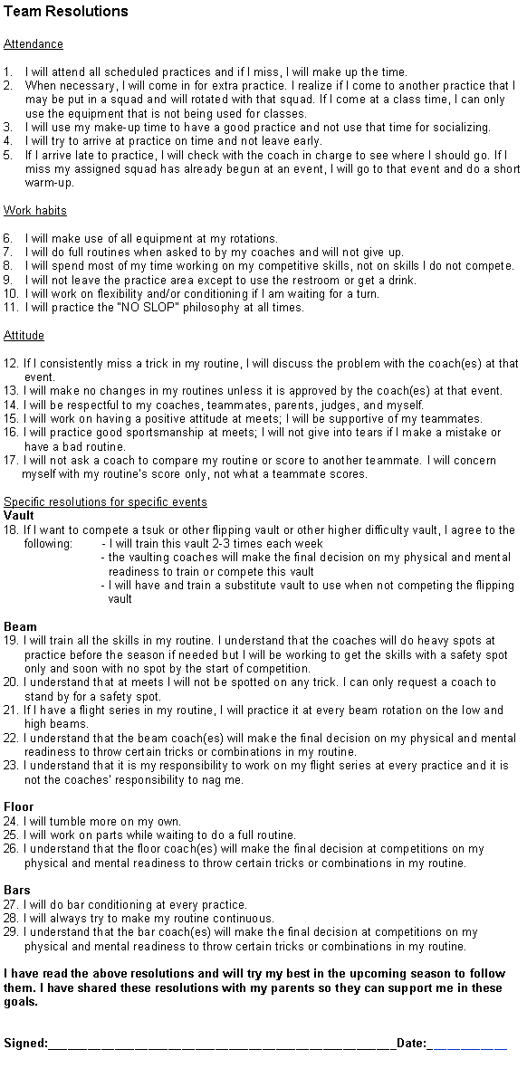 Text Box: Team ResolutionsAttendanceI will attend all scheduled practices and if I miss, I will make up the time.When necessary, I will come in for extra practice. I realize if I come to another practice that I may be put in a squad and will rotated with that squad. If I come at a class time, I can only use the equipment that is not being used for classes.I will use my make-up time to have a good practice and not use that time for socializing.I will try to arrive at practice on time and not leave early.If I arrive late to practice, I will check with the coach in charge to see where I should go. If I miss my assigned squad has already begun at an event, I will go to that event and do a short warm-up.Work habitsI will make use of all equipment at my rotations.I will do full routines when asked to by my coaches and will not give up.I will spend most of my time working on my competitive skills, not on skills I do not compete.I will not leave the practice area except to use the restroom or get a drink.I will work on flexibility and/or conditioning if I am waiting for a turn.I will practice the �NO SLOP� philosophy at all times.Attitude12. If I consistently miss a trick in my routine, I will discuss the problem with the coach(es) at that        event.13. I will make no changes in my routines unless it is approved by the coach(es) at that event.14. I will be respectful to my coaches, teammates, parents, judges, and myself.15. I will work on having a positive attitude at meets; I will be supportive of my teammates.16. I will practice good sportsmanship at meets; I will not give into tears if I make a mistake or        have a bad routine.17. I will not ask a coach to compare my routine or score to another teammate. I will concern      myself with my routine�s score only, not what a teammate scores.Specific resolutions for specific eventsVault18. If I want to compete a tsuk or other flipping vault or other higher difficulty vault, I agree to the       following:        - I will train this vault 2-3 times each week                             - the vaulting coaches will make the final decision on my physical and mental                                 readiness to train or compete this vault                             - I will have and train a substitute vault to use when not competing the flipping                                vaultBeam 19. I will train all the skills in my routine. I understand that the coaches will do heavy spots at       practice before the season if needed but I will be working to get the skills with a safety spot       only and soon with no spot by the start of competition.20. I understand that at meets I will not be spotted on any trick. I can only request a coach to       stand by for a safety spot. 21. If I have a flight series in my routine, I will practice it at every beam rotation on the low and         high beams.22. I understand that the beam coach(es) will make the final decision on my physical and mental       readiness to throw certain tricks or combinations in my routine.23. I understand that it is my responsibility to work on my flight series at every practice and it is       not the coaches� responsibility to nag me.Floor24. I will tumble more on my own.25. I will work on parts while waiting to do a full routine.26. I understand that the floor coach(es) will make the final decision at competitions on my       physical and mental readiness to throw certain tricks or combinations in my routine.Bars27. I will do bar conditioning at every practice.28. I will always try to make my routine continuous.29. I understand that the bar coach(es) will make the final decision at competitions on my       physical and mental readiness to throw certain tricks or combinations in my routine.I have read the above resolutions and will try my best in the upcoming season to follow them. I have shared these resolutions with my parents so they can support me in these goals.Signed:____________________________________________________Date:____________
