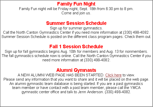 Text Box: Family Fun NightFamily Fun night will be Friday night, Sept. 18th from 6:30 pm to 8 pm. Come and join us. Summer Session Schedule Sign up for summer gymnastics. Call the North Canton Gymnastics Center if you need more information at (330) 498-4082. Summer Session Schedule is posted on the different class program pages. Check them out.Fall 1 Session Schedule Sign up for fall gymnastics begins Aug. 10th for members and Aug. 13 for nonmembers. The fall gymnastics schedule now is online. Call the North Canton Gymnastics Center if you need more information at (330) 498-4082.  Alumni GymnastsA NEW ALUMNI WEB PAGE HAS BEEN STARTED. Click here to view. Please send any information that you want to share and it will be placed on the web page.An alumni gymnastic team database is being started. If you are a past gymnastics team member or have contact with a past team member, please call the YMCA gymnastic center office and talk to Jenn Anderson. (330) 498-4082.