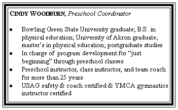 Text Box: Cindy Woodburn, Preschool CoordinatorBowling Green State University graduate; B.S. in physical education; University of Akron graduate; master�s in physical education; postgraduate studiesIn charge of  program development for �just          beginning� through preschool classesPreschool instructor, class instructor, and team coach for more than 25 years                                                                        USAG safety & coach certified & YMCA gymnastics instructor certified