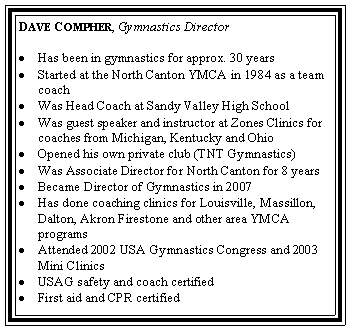 Text Box: Dave Compher, Gymnastics DirectorHas been in gymnastics for approx. 30 yearsStarted at the North Canton YMCA in 1984 as a team   coachWas Head Coach at Sandy Valley High SchoolWas guest speaker and instructor at Zones Clinics for  coaches from Michigan, Kentucky and OhioOpened his own private club (TNT Gymnastics)Was Associate Director for North Canton for 8 yearsBecame Director of Gymnastics in 2007Has done coaching clinics for Louisville, Massillon, Dalton, Akron Firestone and other area YMCA programsAttended 2002 USA Gymnastics Congress and 2003 Mini ClinicsUSAG safety and coach certifiedFirst aid and CPR certified 