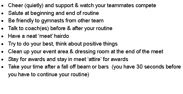 Text Box: Cheer (quietly) and support & watch your teammates competeSalute at beginning and end of routineBe friendly to gymnasts from other teamTalk to coach(es) before & after your routineHave a neat �meet� hairdoTry to do your best, think about positive thingsClean up your event area & dressing room at the end of the meetStay for awards and stay in meet �attire� for awardsTake your time after a fall off beam or bars  (you have 30 seconds before you have to continue your routine)