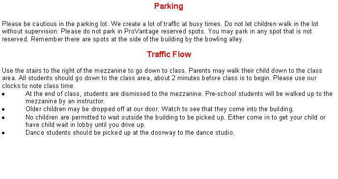 Text Box: ParkingPlease be cautious in the parking lot. We create a lot of traffic at busy times. Do not let children walk in the lot without supervision. Please do not park in ProVantage reserved spots. You may park in any spot that is not reserved. Remember there are spots at the side of the building by the bowling alley.Traffic FlowUse the stairs to the right of the mezzanine to go down to class. Parents may walk their child down to the class area. All students should go down to the class area, about 2 minutes before class is to begin. Please use our clocks to note class time.At the end of class, students are dismissed to the mezzanine. Pre-school students will be walked up to the mezzanine by an instructor.Older children may be dropped off at our door. Watch to see that they come into the building.No children are permitted to wait outside the building to be picked up. Either come in to get your child or have child wait in lobby until you drive up.Dance students should be picked up at the doorway to the dance studio.