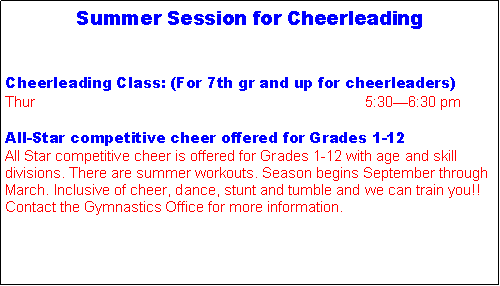 Text Box: Summer Session for Cheerleading Cheerleading Class: (For 7th gr and up for cheerleaders)Thur                                                                                 5:30�6:30 pmAll-Star competitive cheer offered for Grades 1-12All Star competitive cheer is offered for Grades 1-12 with age and skill divisions. There are summer workouts. Season begins September through March. Inclusive of cheer, dance, stunt and tumble and we can train you!! Contact the Gymnastics Office for more information.
