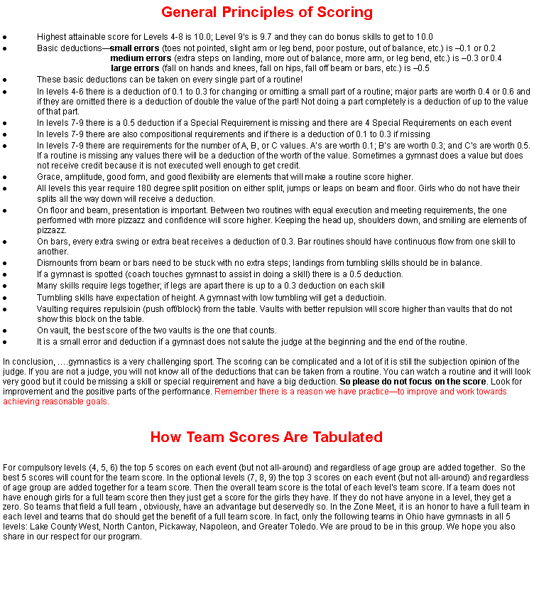 Text Box: General Principles of ScoringHighest attainable score for Levels 4-8 is 10.0; Level 9�s is 9.7 and they can do bonus skills to get to 10.0Basic deductions�small errors (toes not pointed, slight arm or leg bend, poor posture, out of balance, etc.) is �0.1 or 0.2                                              medium errors (extra steps on landing, more out of balance, more arm, or leg bend, etc.) is �0.3 or 0.4			   large errors (fall on hands and knees, fall on hips, fall off beam or bars, etc.) is �0.5These basic deductions can be taken on every single part of a routine!In levels 4-6 there is a deduction of 0.1 to 0.3 for changing or omitting a small part of a routine; major parts are worth 0.4 or 0.6 and if they are omitted there is a deduction of double the value of the part! Not doing a part completely is a deduction of up to the value of that part.In levels 7-9 there is a 0.5 deduction if a Special Requirement is missing and there are 4 Special Requirements on each eventIn levels 7-9 there are also compositional requirements and if there is a deduction of 0.1 to 0.3 if missingIn levels 7-9 there are requirements for the number of A, B, or C values. A�s are worth 0.1; B�s are worth 0.3; and C�s are worth 0.5. If a routine is missing any values there will be a deduction of the worth of the value. Sometimes a gymnast does a value but does not receive credit because it is not executed well enough to get credit.Grace, amplitude, good form, and good flexibility are elements that will make a routine score higher. All levels this year require 180 degree split position on either split, jumps or leaps on beam and floor. Girls who do not have their splits all the way down will receive a deduction.On floor and beam, presentation is important. Between two routines with equal execution and meeting requirements, the one performed with more pizzazz and confidence will score higher. Keeping the head up, shoulders down, and smiling are elements of pizzazz.On bars, every extra swing or extra beat receives a deduction of 0.3. Bar routines should have continuous flow from one skill to another.Dismounts from beam or bars need to be stuck with no extra steps; landings from tumbling skills should be in balance.If a gymnast is spotted (coach touches gymnast to assist in doing a skill) there is a 0.5 deduction.Many skills require legs together; if legs are apart there is up to a 0.3 deduction on each skillTumbling skills have expectation of height. A gymnast with low tumbling will get a deductioin.Vaulting requires repulsioin (push off/block) from the table. Vaults with better repulsion will score higher than vaults that do not show this block on the table.On vault, the best score of the two vaults is the one that counts.It is a small error and deduction if a gymnast does not salute the judge at the beginning and the end of the routine.In conclusion, �.gymnastics is a very challenging sport. The scoring can be complicated and a lot of it is still the subjection opinion of the judge. If you are not a judge, you will not know all of the deductions that can be taken from a routine. You can watch a routine and it will look very good but it could be missing a skill or special requirement and have a big deduction. So please do not focus on the score. Look for improvement and the positive parts of the performance. Remember there is a reason we have practice�to improve and work towards achieving reasonable goals.How Team Scores Are TabulatedFor compulsory levels (4, 5, 6) the top 5 scores on each event (but not all-around) and regardless of age group are added together.  So the best 5 scores will count for the team score. In the optional levels (7, 8, 9) the top 3 scores on each event (but not all-around) and regardless of age group are added together for a team score. Then the overall team score is the total of each level�s team score. If a team does not have enough girls for a full team score then they just get a score for the girls they have. If they do not have anyone in a level, they get a zero. So teams that field a full team , obviously, have an advantage but deservedly so. In the Zone Meet, it is an honor to have a full team in each level and teams that do should get the benefit of a full team score. In fact, only the following teams in Ohio have gymnasts in all 5 levels: Lake County West, North Canton, Pickaway, Napoleon, and Greater Toledo. We are proud to be in this group. We hope you also share in our respect for our program. 