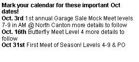 Text Box: Mark your calendar for these important Oct dates!Oct. 3rd 1st annual Garage Sale Mock Meet levels 7-9 in AM @ North Canton more details to followOct. 16th Butterfly Meet Level 4 more details to followOct 31st First Meet of Season! Levels 4-9 & PO