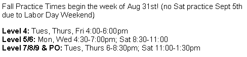 Text Box: Fall Practice Times begin the week of Aug 31st! (no Sat practice Sept 5th due to Labor Day Weekend)Level 4: Tues, Thurs, Fri 4:00-6:00pmLevel 5/6: Mon, Wed 4:30-7:00pm; Sat 8:30-11:00Level 7/8/9 & PO: Tues, Thurs 6-8:30pm; Sat 11:00-1:30pm