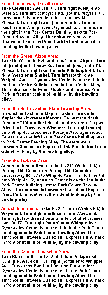 Text Box: From Uniontown, Hartville Area:Take Cleveland Ave., south. Turn right (west) onto State St. Turn left at Mayfair Rd. (south). Mayfair Rd. turns into Pittsburgh Rd. after it crosses Mt. Pleasant. Turn right (west) onto Shuffel. Turn left (south) onto Whipple Ave. Gymnastics Center is on the right in the Park Centre Building next to Park Center Bowling Alley. The entrance is between Qualex and Express Print. Park in front or at side of building by the bowling alley.From the Green, Akron Area:Take Rt. 77 south. Exit at Akron/Canton Airport. Turn left (south) onto Lauby Rd. Turn left (east) onto Mt. Pleasant. Turn right (south) onto Pittsburgh Rd. Turn right (west) onto Shuffel. Turn left (south) onto Whipple Ave.      Gymnastics Center is on the right in the Park Centre Building next to Park Center Alley. The entrance is between Qualex and Express Print. Park in front or at side of building by the bowling alley.From the North Canton, Plain Township Area:Go west on Easton or Maple (Easton  turns into Maple when it crosses Market). Go past the North Canton YMCA (on the left side of the street). Go past Price Park. Cross over Wise Ave. Turn right (north) onto Whipple. Cross over Portage Ave. Gymnastics Center is on the left in the Park Centre building next to Park Center Bowling Alley. The entrance is between Qualex and Express Print. Park in front or at side of building by the bowling alley.From the Jackson Area:At non rush hour times�take Rt. 241 (Wales Rd.) to Portage Rd. Go east on Portage Rd. Go under expressway (Rt. 77) to Whipple Ave. Turn left (north) onto Whipple. Gymnastics Center is on the left in the Park Centre building next to Park Centre Bowling Alley. The entrance is between Qualext and Express Print. Park in front or at the side of building by the bowling alley.At rush hour times�take Rt. 241 north (Wales Rd.) to Waywood. Turn right (northeast) onto Waywood. Turn right (southeast) onto Shuffel. Shuffel crosses over Rt. 77. Turn right (south) onto Whipple Ave. Gymnastics Center is on the right in the Park Centre building next to Park Centre Bowling Alley. The entrance is between Qualex and Express Print. Park in front or at side of building by the bowling alley.From the Canton,  Louisville Area:Take Rt. 77 north. Exit at 2nd Belden Village exit (Whipple Ave. exit). Turn right (north) onto Whipple Ave. Cross over Everhard Rd. and Portage Ave. Gymnastics Center is on the left in the Park Centre building next to Park Centre Bowling Alley. The entrance is between Qualex and Express Print. Park in front or at side of building by the bowling alley.