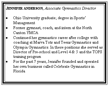 Text Box: Jennifer anderson, Associate Gymnastics DirectorOhio University graduate; degree in Sports� ManagementFormer gymnast, coach, and intern at the North Canton YMCAContinued her gymnastics career after college with coaching at Marva Tots and Teens Gymnastics and Olympia Gymnastics. In these positions she served as Director of Pre-school and Level 4 & 5 and the TOPS training programFor the past 7 years, Jennifer founded and operated her own business called Celebrate Gymnastics in Florida