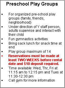 Text Box: Preschool Play GroupsFor organized pre-school play groups (family, friends, neighborhood)Under direction of Y staff person, adults supervise and interact with their childFun gymnastics activities Bring sack lunch for snack time at endPlay group maximum of 14Reservations must be made at least TWO WEEKS before rental date and $10 deposit required.Time available: Wed, Thr, Fri at 11:15 am to 12:15 pm and Tues at  11:30-12:30 pmCall gym for more information