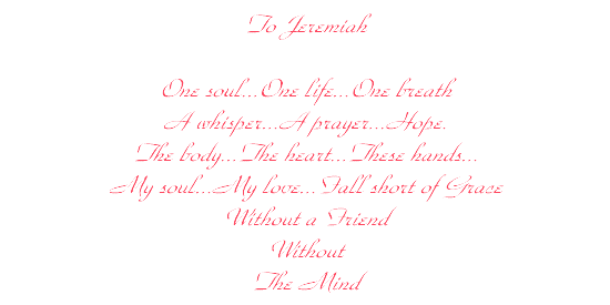 a Poem...to Jeremiah
...One soul |One Life |One Breath | A Whisper | A Prayer | Hope |
The Body | The Heart | These Hands | My Soul | My Love | 
Fall short of Grace | Without a Friend | Without | The Mind...