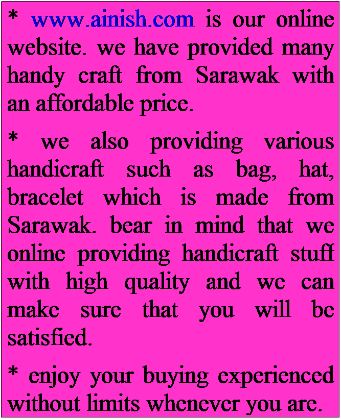 Text Box: * www.ainish.com is our online website. we have provided many handy craft from Sarawak with an affordable price.
* we also providing various handicraft such as bag, hat, bracelet which is made from Sarawak. bear in mind that we online providing handicraft stuff with high quality and we can make sure that you will be satisfied.
* enjoy your buying experienced without limits whenever you are.
