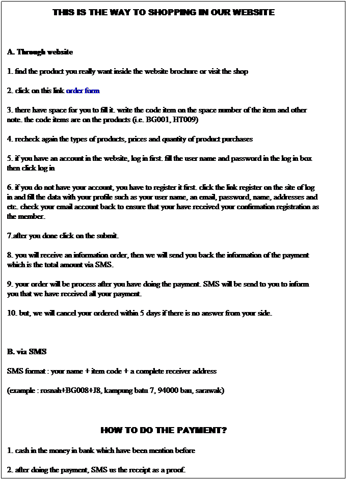 Text Box: THIS IS THE WAY TO SHOPPING IN OUR WEBSITE
&nbsp;
A. Through website
1. find the product you really want inside the website brochure or visit the shop
2. click on this link order form
3. there have space for you to fill it. write the code item on the space number of the item and other note. the code items are on the products (i.e. BG001, HT009)
4. recheck again the types of products, prices and quantity of product purchases
5. if you have an account in the website, log in first. fill the user name and password in the log in box then click log in
6. if you do not have your account, you have to register it first. click the link register on the site of log in and fill the data with your profile such as your user name, an email, password, name, addresses and etc. check your email account back to ensure that your have received your confirmation registration as the member.
7.after you done click on the submit.
8. you will receive an information order, then we will send you back the information of the payment which is the total amount via SMS.
9. your order will be process after you have doing the payment. SMS will be send to you to inform you that we have received all your payment.
10. but, we will cancel your ordered within 5 days if there is no answer from your side.
&nbsp;
B. via SMS
SMS format : your name + item code + a complete receiver address
(example : rosnah+BG008+J8, kampung batu 7, 94000 bau, sarawak)
&nbsp;
HOW TO DO THE PAYMENT?
1. cash in the money in bank which have been mention before
2. after doing the payment, SMS us the receipt as a proof.
