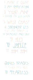 1 MAKE IT COUNT
2 MY REPUTATION
3 YOUR MINE
4 MAYBE I’M JUST CRAZY 5 WEST COAST
6 STRONGER LIES
7 WE (ARE GONNA DIE)
8 CHEMICALS AND LOVE
9 OLD
10 JOELLE
11 OOH OOH -BONUS TRACKS-
12 *THOSE EYES (BLUE)
13 *FEARLESS
