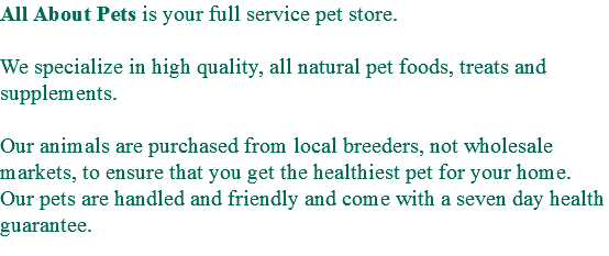 All About Pets is your full service pet store. We specialize in high quality, all natural pet foods, treats and supplements. Our animals are purchased from local breeders, not wholesale markets, to ensure that you get the healthiest pet for your home. Our pets are handled and friendly and come with a seven day health guarantee. 