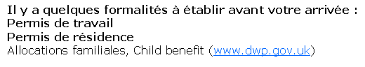 Text Box: Il y a quelques formalit�s � �tablir avant votre arriv�e :Permis de travailPermis de r�sidenceAllocations familiales, Child benefit (www.dwp.gov.uk)