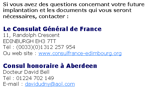 Text Box: Si vous avez des questions concernant votre future implantation et les documents qui vous seront n�cessaires, contacter :&nbsp;Le Consulat G�n�ral de France11, Randolph CrescentEDINBURGH EH3 7TTT�l : (0033)(0)1312 257 954Ou web site : www.consulfrance-edimbourg.org&nbsp;Consul honoraire � AberdeenDocteur David BellT�l : 01224 702 149E-mail : davidudny@aol.com