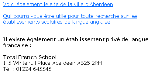 Text Box: Voici �galement le site de la ville d�AberdeenQui pourra vous �tre utile pour toute recherche sur les �tablissements scolaires de langue anglaiseIl existe �galement un �tablissement priv� de langue fran�aise :&nbsp;Total French School1-5 Whitehall Place Aberdeen AB25 2RH T�l : 01224 645545