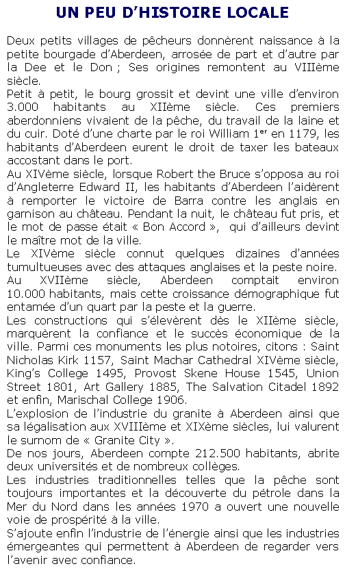 Text Box: UN PEU D�HISTOIRE LOCALEDeux petits villages de p�cheurs donn�rent naissance � la petite bourgade d�Aberdeen, arros�e de part et d�autre par la Dee et le Don&nbsp;; Ses origines remontent au VIII�me si�cle.Petit � petit, le bourg grossit et devint une ville d�environ 3.000 habitants au XII�me si�cle. Ces premiers aberdonniens vivaient de la p�che, du travail de la laine et du cuir. Dot� d�une charte par le roi William 1er en 1179, les habitants d�Aberdeen eurent le droit de taxer les bateaux accostant dans le port.Au XIV�me si�cle, lorsque Robert the Bruce s�opposa au roi d�Angleterre Edward II, les habitants d�Aberdeen l�aid�rent � remporter le victoire de Barra contre les anglais en garnison au ch�teau. Pendant la nuit, le ch�teau fut pris, et le mot de passe �tait �&nbsp;Bon Accord&nbsp;�, &nbsp;qui d�ailleurs devint le ma�tre mot de la ville.Le XIV�me si�cle connut quelques dizaines d�ann�es tumultueuses avec des attaques anglaises et la peste noire.Au XVII�me si�cle, Aberdeen comptait environ 10.000&nbsp;habitants, mais cette croissance d�mographique fut entam�e d�un quart par la peste et la guerre.Les constructions qui s��lev�rent d�s le XII�me si�cle, marqu�rent la confiance et le succ�s �conomique de la ville. Parmi ces monuments les plus notoires, citons&nbsp;: Saint Nicholas Kirk 1157, Saint Machar Cathedral XIV�me si�cle, King�s College 1495, Provost Skene House 1545, Union Street 1801, Art Gallery 1885, The Salvation Citadel 1892 et enfin, Marischal College 1906.L�explosion de l�industrie du granite � Aberdeen ainsi que sa l�galisation aux XVIII�me et XIX�me si�cles, lui valurent le surnom de �&nbsp;Granite City&nbsp;�.De nos jours, Aberdeen compte 212.500 habitants, abrite deux universit�s et de nombreux coll�ges. Les industries traditionnelles telles que la p�che sont toujours importantes et la d�couverte du p�trole dans la Mer du Nord dans les ann�es 1970 a ouvert une nouvelle voie de prosp�rit� � la ville.S�ajoute enfin l�industrie de l��nergie ainsi que les industries �mergeantes qui permettent � Aberdeen de regarder vers l�avenir avec confiance.