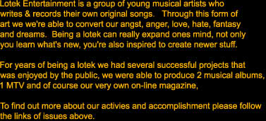 Lotek Entertainment is a group of young musical artists who 

writes & records their own original songs.   Through this form of

art we we're able to convert our angst, anger, love, hate, fantasy

and dreams.  Being a lotek can really expand ones mind, not only

you learn what's new, you're also inspired to create newer stuff.  



For years of being a lotek we had several successful projects that 

was enjoyed by the public, we were able to produce 2 musical albums,

1 MTV and of course our very own on-line magazine,  



To find out more about our activies and accomplishment please follow

the links of issues above.  