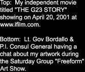 Top:  My independent movie

titled "THE G23 STORY" 

showing on April 20, 2001 at

www.ifilm.com.  



Bottom:  Lt. Gov Bordallo &

P.I. Consul General having a

chat about my artwork during

the Saturday Group "Freeform"

Art Show.
