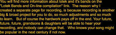 You will find more information about lotek and it's bands on the 

"Lotek Bands and On-line compilation" link.  The reason why I

created a separate page for recording because recording is another 

big & broad project for you to do, so much adjustments and so much

to learn.   But of course the hardwork pays off in the end. Your future,

future, future, grandsons & daughters will be able to hear your 

recording, and nobody can change that.   Who knows your song might

be popular in the next century if not now.