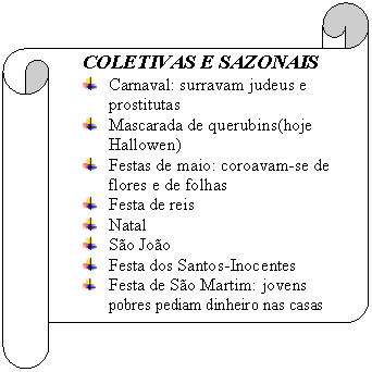 Pergaminho horizontal:      COLETIVAS E SAZONAIS
 	Carnaval: surravam judeus e prostitutas
 	Mascarada de querubins(hoje Hallowen)
 	Festas de maio: coroavam-se de flores e de folhas
 	Festa de reis
 	Natal
 	S�o Jo�o
 	Festa dos Santos-Inocentes
 	Festa de S�o Martim: jovens pobres pediam dinheiro nas casas
