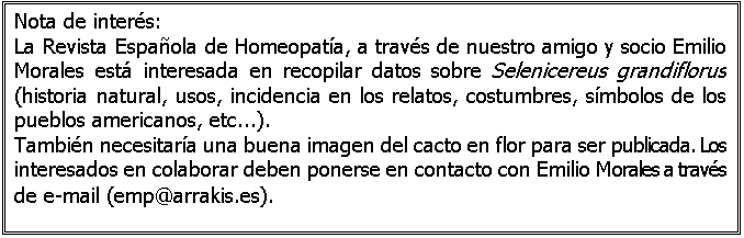 Cuadro de texto: Nota de interés:
La Revista Española de Homeopatía, a través de nuestro amigo y socio Emilio Morales está interesada en recopilar datos sobre Selenicereus grandiflorus (historia natural, usos, incidencia en los relatos, costumbres, símbolos de los pueblos americanos, etc...).
También necesitaría una buena imagen del cacto en flor para ser publicada. Los interesados en colaborar deben ponerse en contacto con Emilio Morales a través de e-mail (emp@arrakis.es).