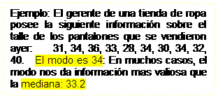 Cuadro de texto: Ejemplo: El gerente de una tienda de ropa posee la siguiente informaci�n sobre el talle de los pantalones que se vendieron ayer:      31, 34, 36, 33, 28, 34, 30, 34, 32, 40.   El modo es 34: En muchos casos, el modo nos da informaci�n mas valiosa que la mediana: 33.2


