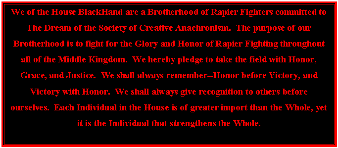Text Box: We of the House BlackHand are a Brotherhood of Rapier Fighters committed to The Dream of the Society of Creative Anachronism.  The purpose of our Brotherhood is to fight for the Glory and Honor of Rapier Fighting throughout all of the Middle Kingdom.  We hereby pledge to take the field with Honor, Grace, and Justice.  We shall always remember--Honor before Victory, and Victory with Honor.  We shall always give recognition to others before ourselves.  Each Individual in the House is of greater import than the Whole, yet it is the Individual that strengthens the Whole.

