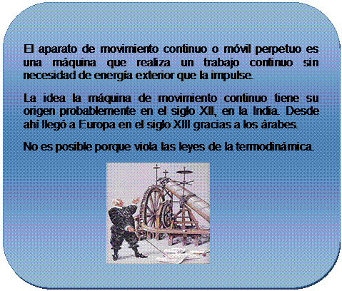 Rect�ngulo redondeado: El aparato de movimiento continuo o m�vil perpetuo es una m�quina que realiza un trabajo continuo sin necesidad de energ�a exterior que la impulse.
La idea la m�quina de movimiento continuo tiene su origen probablemente en el siglo XII, en la India. Desde ah� lleg� a Europa en el siglo XIII gracias a los �rabes.
No es posible porque viola las leyes de la termodin�mica.
                                    
