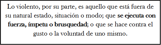 Lo violento, por su parte, es aquello que est� fuera de su natural estado, situaci�n o modo; que se ejecuta con fuerza, �mpetu o brusquedad; o que se hace contra el gusto o la voluntad de uno mismo.