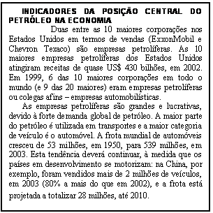 Caixa de texto: INDICADORES DA POSI��O CENTRAL DO PETR�LEO NA ECONOMIA
Duas entre as 10 maiores corpora��es nos Estados Unidos em termos de vendas (ExxonMobil e Chevron Texaco) s�o empresas petrol�feras. As 10 maiores empresas petrol�feras dos Estados Unidos atingiram receitas de quase US$ 430 bilh�es, em 2002. Em 1999, 6 das 10 maiores corpora��es em todo o mundo (e 9 das 20 maiores) eram empresas petrol�feras ou colegas afins � empresas automobil�sticas.
As empresas petrol�feras s�o grandes e lucrativas, devido � forte demanda global de petr�leo. A maior parte do petr�leo � utilizada em transportes e a maior categoria de ve�culo � o autom�vel. A frota mundial de autom�veis cresceu de 53 milh�es, em 1950, para 539 milh�es, em 2003. Esta tend�ncia dever� continuar, � medida que os pa�ses em desenvolvimento se motorizam: na China, por exemplo, foram vendidos mais de 2 milh�es de ve�culos, em 2003 (80% a mais do que em 2002), e a frota est� projetada a totalizar 28 milh�es, at� 2010.
