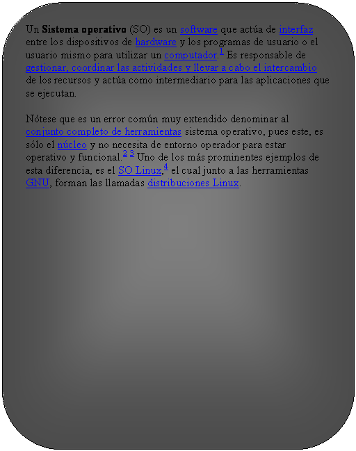 Rect�ngulo redondeado: Un Sistema operativo (SO) es un software que act�a de interfaz entre los dispositivos de hardware y los programas de usuario o el usuario mismo para utilizar un computador.1 Es responsable de gestionar, coordinar las actividades y llevar a cabo el intercambio de los recursos y act�a como intermediario para las aplicaciones que se ejecutan.
N�tese que es un error com�n muy extendido denominar al conjunto completo de herramientas sistema operativo, pues este, es s�lo el n�cleo y no necesita de entorno operador para estar operativo y funcional.2 3 Uno de los m�s prominentes ejemplos de esta diferencia, es el SO Linux,4 el cual junto a las herramientas GNU, forman las llamadas distribuciones Linux.

