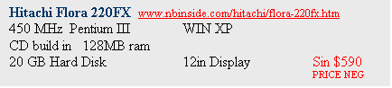 Text Box: Hitachi Flora 220FX  www.nbinside.com/hitachi/flora-220fx.htm
450 MHz  Pentium III 	WIN XP 
CD build in   128MB ram
20 GB Hard Disk		12in Display		Sin $590
							PRICE NEG
