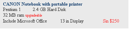 Text Box: CANON Notebook with portable printer
Pentium 1	 2.4 GB Hard Disk
32 MB ram upgradeable
Include Microsoft Office	13 in Display		Sin $250
