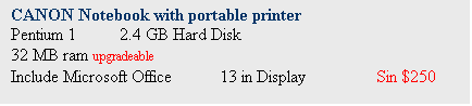 Text Box: CANON Notebook with portable printer
Pentium 1	 2.4 GB Hard Disk
32 MB ram upgradeable
Include Microsoft Office	13 in Display		Sin $250
