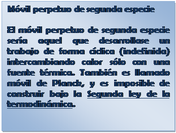 Cuadro de texto: M�vil perpetuo de segunda especie
El m�vil perpetuo de segunda especie ser�a aquel que desarrollase un trabajo de forma c�clica (indefinida) intercambiando calor s�lo con una fuente t�rmica. Tambi�n es llamado m�vil de Planck, y es imposible de construir bajo la Segunda ley de la termodin�mica.

