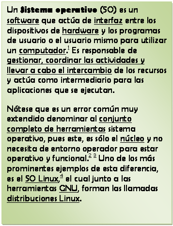 Cuadro de texto: Un Sistema operativo (SO) es un software que act�a de interfaz entre los dispositivos de hardware y los programas de usuario o el usuario mismo para utilizar un computador.1 Es responsable de gestionar, coordinar las actividades y llevar a cabo el intercambio de los recursos y act�a como intermediario para las aplicaciones que se ejecutan.
N�tese que es un error com�n muy extendido denominar al conjunto completo de herramientas sistema operativo, pues este, es s�lo el n�cleo y no necesita de entorno operador para estar operativo y funcional.2 3 Uno de los m�s prominentes ejemplos de esta diferencia, es el SO Linux,4 el cual junto a las herramientas GNU, forman las llamadas distribuciones Linux.

